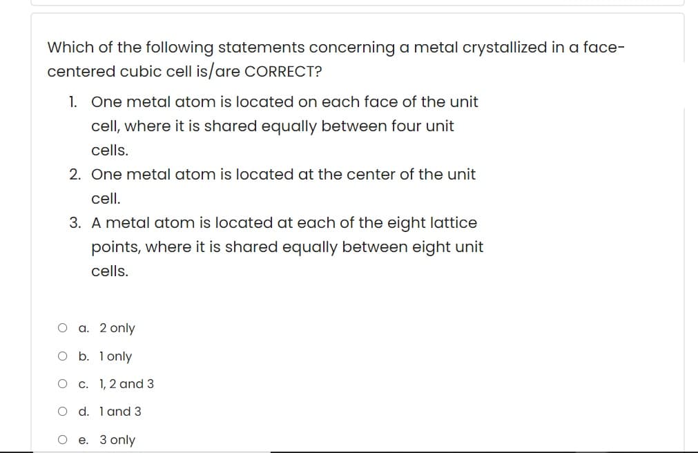 Which of the following statements concerning a metal crystallized in a face-
centered cubic cell is/are CORRECT?
1. One metal atom is located on each face of the unit
cell, where it is shared equally between four unit
cells.
2. One metal atom is located at the center of the unit
cell.
3. A metal atom is located at each of the eight lattice
points, where it is shared equally between eight unit
cells.
О а. 2 only
O b. lonly
O c. 1,2 and 3
O d. 1 and 3
е. З only
