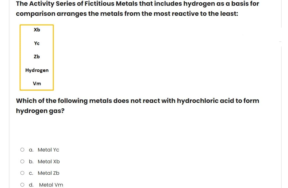 The Activity Series of Fictitious Metals that includes hydrogen as a basis for
comparison arranges the metals from the most reactive to the least:
Xb
Yc
Zb
Hydrogen
Vm
Which of the following metals does not react with hydrochloric acid to form
hydrogen gas?
a.
Metal Yc
O b. Metal Xb
C.
Metal Zb
Od.
Metal Vm
