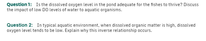 Question 1: Is the dissolved oxygen level in the pond adequate for the fishes to thrive? Discuss
the impact of low DO levels of water to aquatic organisms.
Question 2: In typical aquatic environment, when dissolved organic matter is high, dissolved
oxygen level tends to be low. Explain why this inverse relationship occurs.
