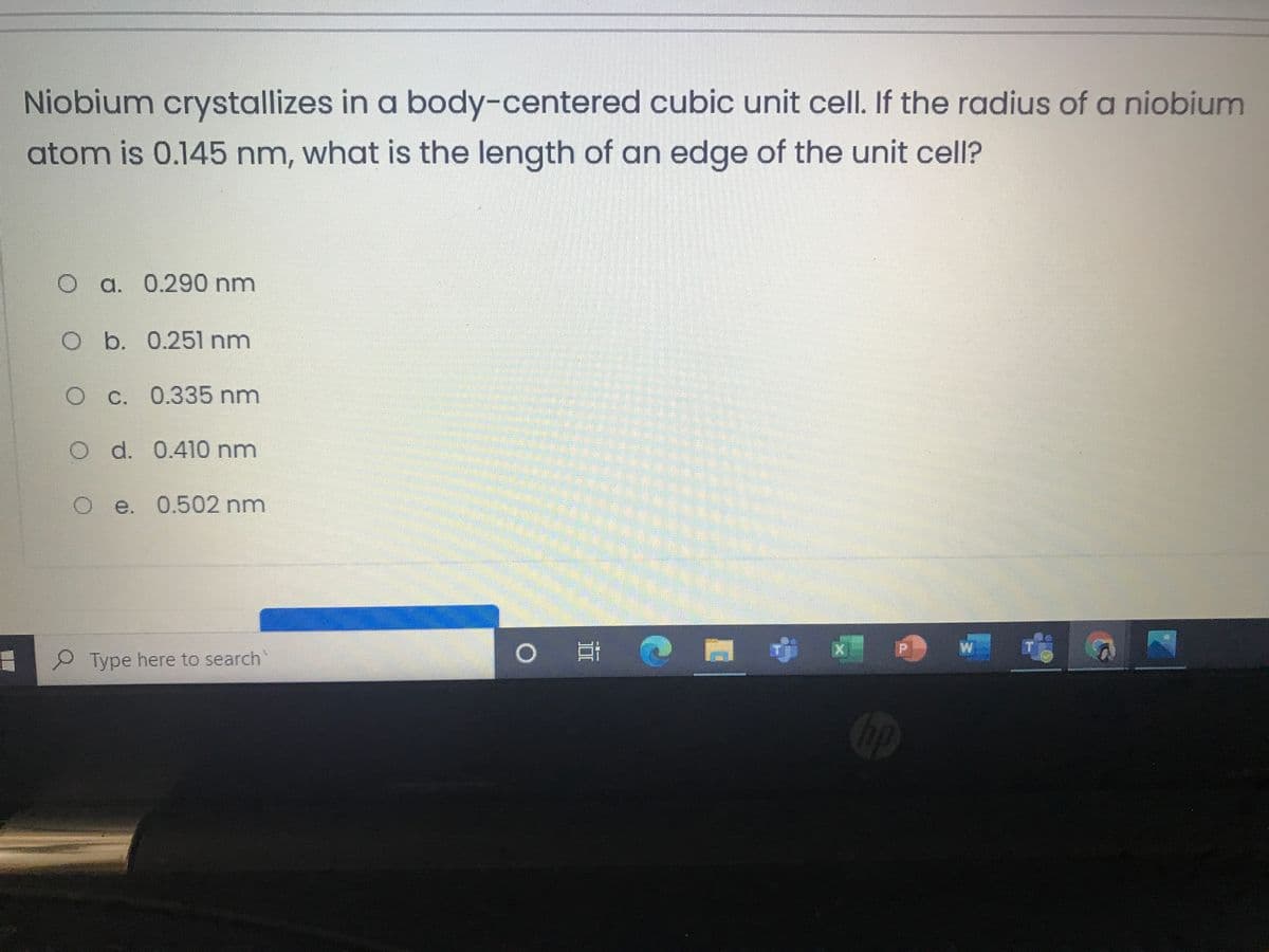 Niobium crystallizes in a body-centered cubic unit cell. If the radius of a niobium
atom is 0.145 nm, what is the length of an edge of the unit cell?
O a. 0.290 nm
O b. 0.251 nm
OC. 0.335 nm
O d. 0.410 nm
Oe. 0.502 nm
W
Type here to search
