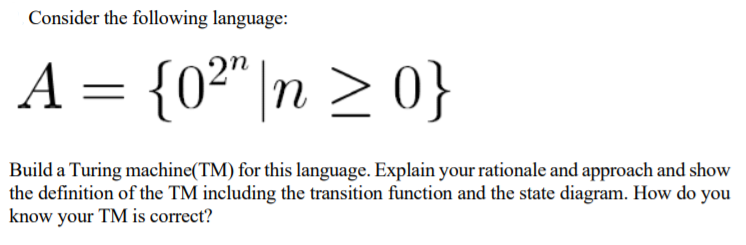 Consider the following language:
A = {0²"|n > 0}
Build a Turing machine(TM) for this language. Explain your rationale and approach and show
the definition of the TM including the transition function and the state diagram. How do you
know your TM is correct?
