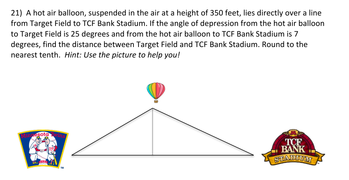 21) A hot air balloon, suspended in the air at a height of 350 feet, lies directly over a line
from Target Field to TCF Bank Stadium. If the angle of depression from the hot air balloon
to Target Field is 25 degrees and from the hot air balloon to TCF Bank Stadium is 7
degrees, find the distance between Target Field and TCF Bank Stadium. Round to the
nearest tenth. Hint: Use the picture to help you!
Minnesota wins
TCF
BANK
STADIUM
