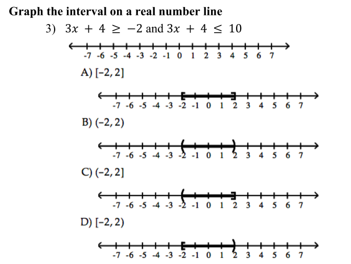 Graph the interval on a real number line
3) 3x + 4 > -2 and 3x + 4 < 10
+++
++
-7 -6 -5 -4 -3 -2 -1 0 1 2 3 4 5 6 7
+++++→
A) [-2, 2]
++
++
-7 -6 -5 -4 -3 -2 -1 0 1 2 3 4 5 6 7
B) (-2, 2)
++++++
-7 -6 -5 -4 -3 -2 -1 0 1 2 3 4 5 6 7
+++
C) (-2, 2]
+++
-7 -6 -5 -4 -3 -2 -1 0 1 2 3 4 5 6 7
++>
D) [-2, 2)
+++ ++
-7 -6 -5 -4 -3 -2 -1 0 1 2 3 4 5 6 7
