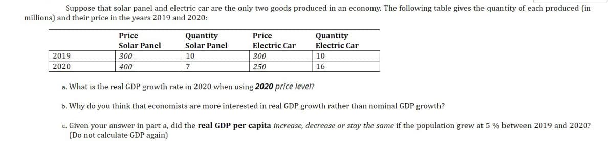 Suppose that solar panel and electric car are the only two goods produced in an economy. The following table gives the quantity of each produced (in
millions) and their price in the years 2019 and 2020:
Quantity
Electric Car
Price
Quantity
Solar Panel
Price
Solar Panel
Electric Car
2019
300
10
300
10
2020
400
7
250
16
a. What is the real GDP growth rate in 2020 when using 2020 price level?
b. Why do you think that economists are more interested in real GDP growth rather than nominal GDP growth?
c. Given your answer in part a, did the real GDP per capita increase, decrease or stay the same if the population grew at 5 % between 2019 and 2020?
(Do not calculate GDP again)
