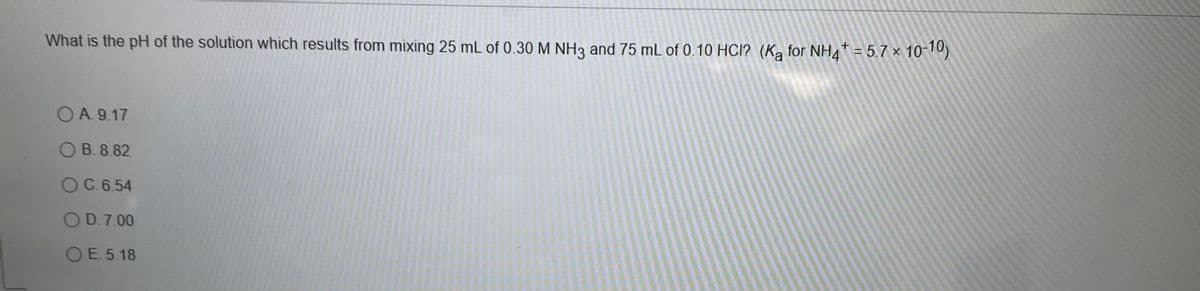 What is the pH of the solution which results from mixing 25 mL of 0.30 M NH3 and 75 mL of 0.10 HCI? (Ka for NH4* = 5.7 × 10-10)
O A. 9.17
OB. 8.82
OC.6.54
OD.7.00
OE. 5.18
