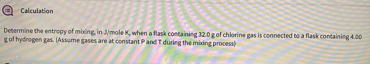 Calculation
Determine the entropy of mixing, in J/mole K, when a flask containing 32.0 g of chlorine gas is connected to a flask containing 4.00
g of hydrogen gas. (Assume gases are at constant P and T during the mixing process)
