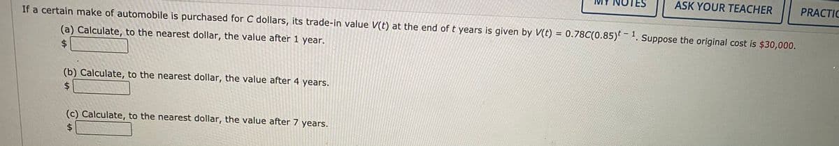 ASK YOUR TEACHER
PRACTIC
If a certain make of automobile is purchased for C dollars, its trade-in value V(t) at the end of t years is given by V(t) = 0.78C(0.85)-. Suppose the original cost is $30,000.
%3D
(a) Calculate, to the nearest dollar, the value after 1 year.
%$4
(b) Calculate, to the nearest dollar, the value after 4 years.
$4
(c) Calculate, to the nearest dollar, the value after 7 years.
%24
