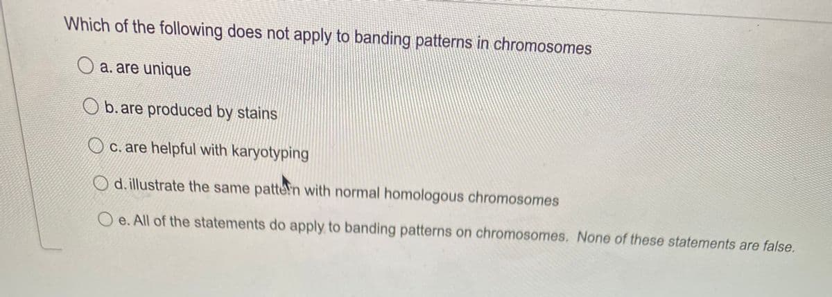 Which of the following does not apply to banding patterns in chromosomes
O a. are unique
O b. are produced by stains
c. are helpful with karyotyping
O d. illustrate the same patten with normal homologous chromosomes
e. All of the statements do apply to banding patterns on chromosomes. None of these statements are false.
