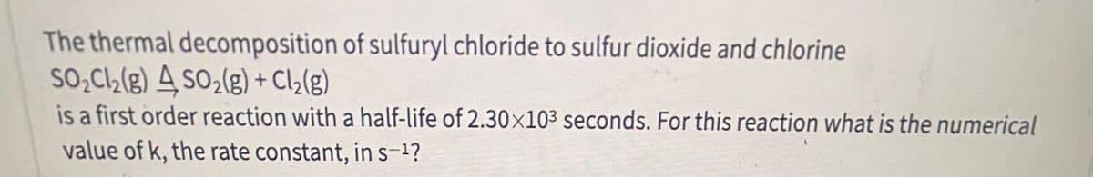 The thermal decomposition of sulfuryl chloride to sulfur dioxide and chlorine
SO̟C½(g) 4 so2(g) + Cl2(g)
is a first order reaction with a half-life of 2.30x10³ seconds. For this reaction what is the numerical
value of k, the rate constant, in s-1?
