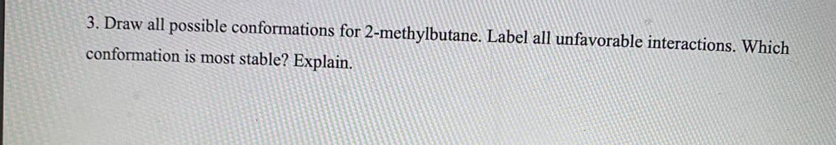 3. Draw all possible conformations for 2-methylbutane. Label all unfavorable interactions. Which
conformation is most stable? Explain.