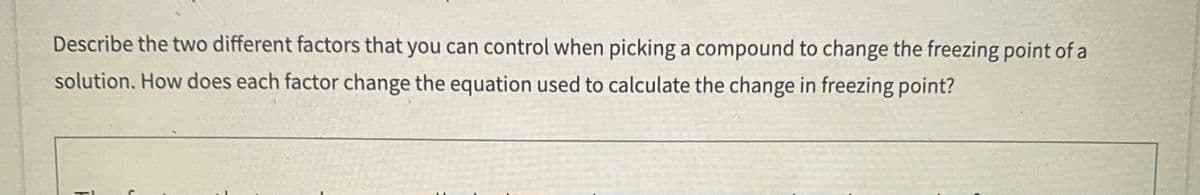 Describe the two different factors that you can control when picking a compound to change the freezing point of a
solution. How does each factor change the equation used to calculate the change in freezing point?
