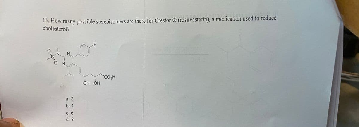 13. How many possible stereoisomers are there for Crestor® (rosuvastatin), a medication used to reduce
cholesterol?
O
S
N
O
N.
N
MEM
Veg
a. 2
ن
نے
b. 4
c. 6
d. 8
OH OH
CO₂H