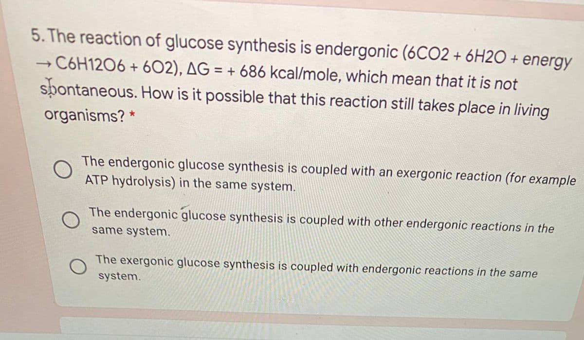 5. The reaction of glucose synthesis is endergonic (6CO2 + 6H2O + energy
C6H12O6 + 602), AG = + 686 kcal/mole, which mean that it is not
spontaneous. How is it possible that this reaction still takes place in living
organisms? *
The endergonic glucose synthesis is coupled with an exergonic reaction (for example
ATP hydrolysis) in the same system.
The endergonic glucose synthesis is coupled with other endergonic reactions in the
same system.
The exergonic glucose synthesis is coupled with endergonic reactions in the same
system.
