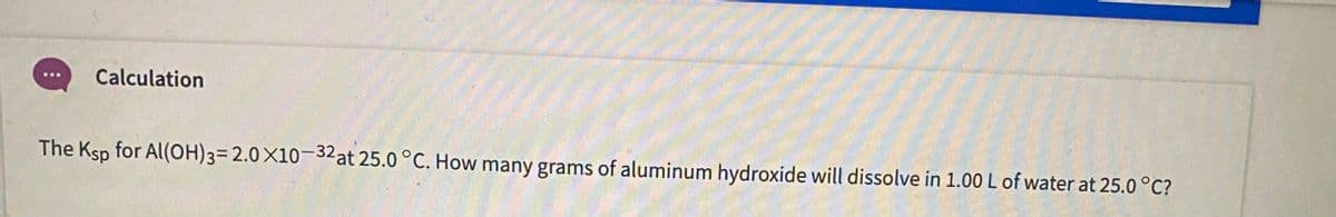 Calculation
The Ksp for Al(OH)3= 2.0X10-32 at 25.0 °C. How many grams of aluminum hydroxide will dissolve in 1.00L of water at 25.0 °C?
