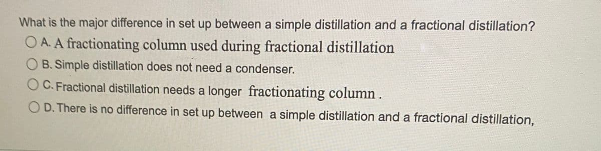 What is the major difference in set up between a simple distillation and a fractional distillation?
O A. A fractionating column used during fractional distillation
B. Simple distillation does not need a condenser.
OC. Fractional distillation needs a longer fractionating column.
D. There is no difference in set up between a simple distillation and a fractional distillation,
