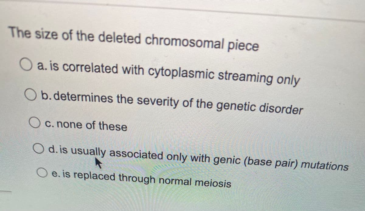 The size of the deleted chromosomal piece
O a. is correlated with cytoplasmic streaming only
O b.determines the severity of the genetic disorder
O c. none of these
O d.is usually associated only with genic (base pair) mutations
e. is replaced through normal meiosis
