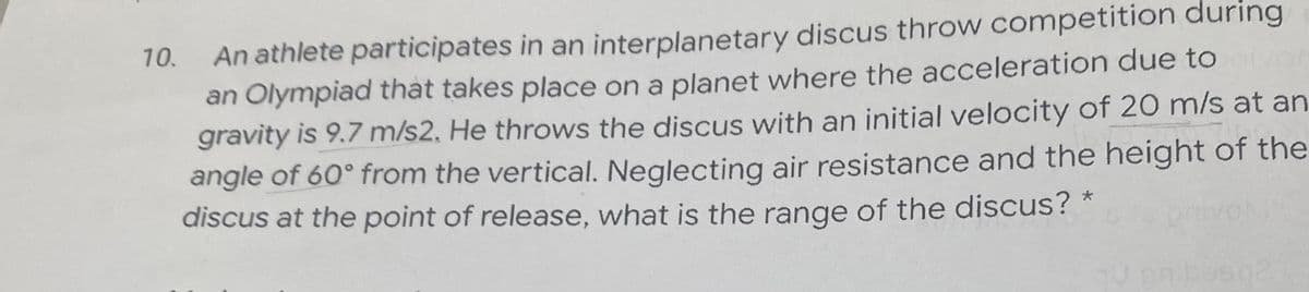 An athlete participates in an interplanetary discus throw competition during
an Olympiad that takes place on a planet where the acceleration due to
gravity is 9.7 m/s2. He throws the discus with an initial velocity of 20 m/s at an
angle of 60° from the vertical. Neglecting air resistance and the height of the
discus at the point of release, what is the range of the discus? *
10.
Mor
