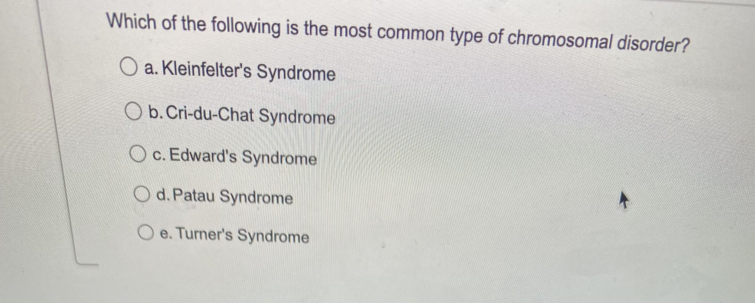 Which of the following is the most common type of chromosomal disorder?
O a. Kleinfelter's Syndrome
O b. Cri-du-Chat Syndrome
O c. Edward's Syndrome
С.
O d. Patau Syndrome
O e. Turner's Syndrome
