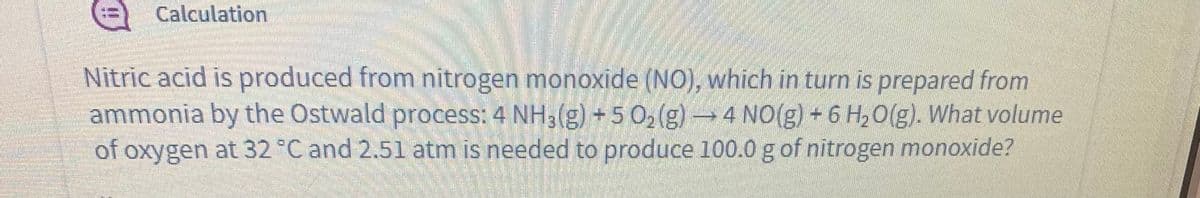 %=) Calculation
Nitric acid is produced from nitrogen monoxide (NO), which in turn is prepared from
ammonia by the Östwald process: 4 NH3(g) 5 0, (g)→4 NO(g) - 6 H,0(g). What volume
of oxygen at 32 °C and 2.51 atm is needed to produce 100.0 g of nitrogen monoxide?
