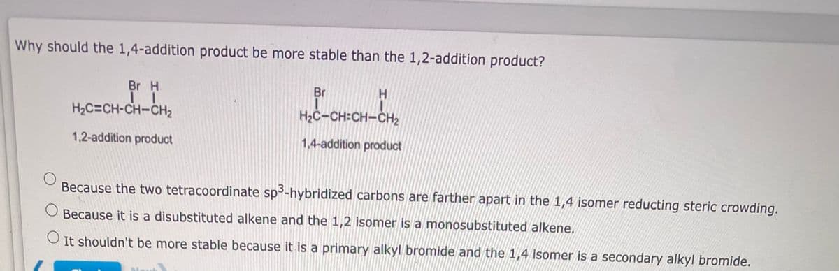 Why should the 1,4-addition product be more stable than the 1,2-addition product?
O
O
Br H
IL
H₂C=CH-CH-CH₂
1,2-addition product
Br
H
H₂C-CH:CH-CH₂
1,4-addition product
Because the two tetracoordinate sp³-hybridized carbons are farther apart in the 1,4 isomer reducting steric crowding.
Because it is a disubstituted alkene and the 1,2 isomer is a monosubstituted alkene.
O
It shouldn't be more stable because it is a primary alkyl bromide and the 1,4 isomer is a secondary alkyl bromide.
