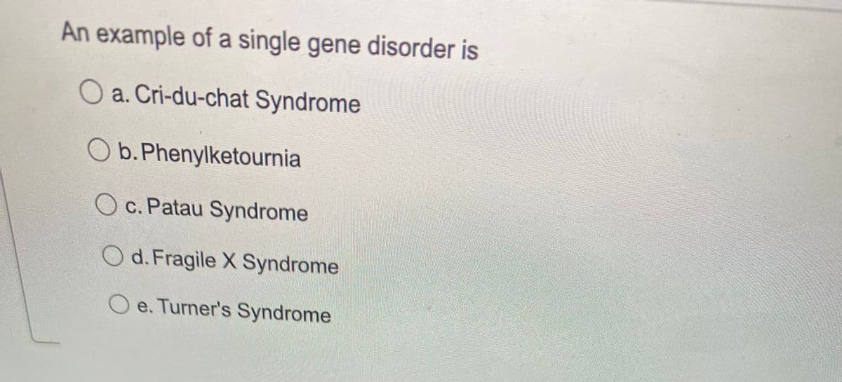 An example of a single gene disorder is
O a. Cri-du-chat Syndrome
O b. Phenylketournia
O c. Patau Syndrome
Od.Fragile X Syndrome
O e. Turner's Syndrome
