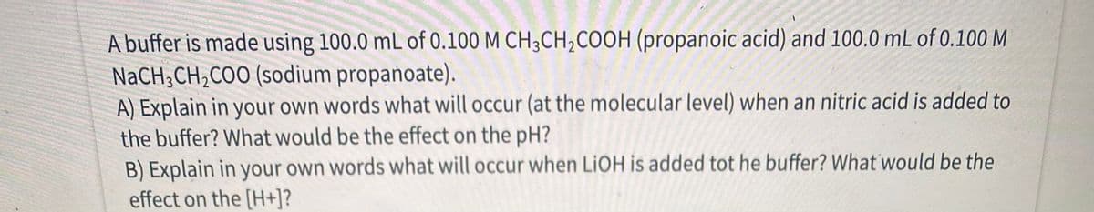 A buffer is made using 100.0 mL of 0.100 M CH;CH,COOH (propanoic acid) and 100.0 mL of 0.100 M
NaCH;CH,COO (sodium propanoate).
A) Explain in your own words what will occur (at the molecular level) when an nitric acid is added to
the buffer? What would be the effect on the pH?
B) Explain in your own words what will occur when LIOH is added tot he buffer? What would be the
effect on the [H+]?
