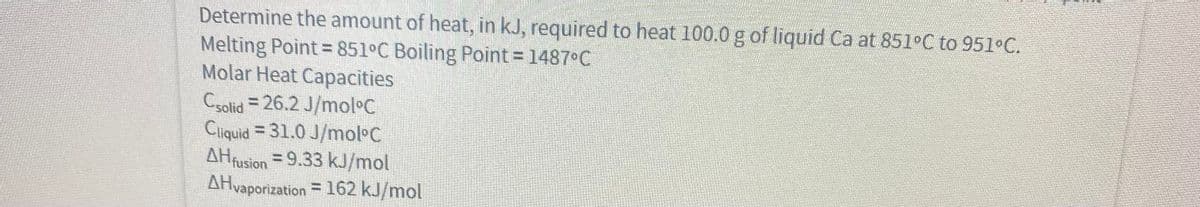 Determine the amount of heat, in kJ, required to heat 100.0g of liquid Ca at 851 C to 951 C.
Melting Point=851°C Boiling Point = 1487 C
Molar Heat Capacities
Csolid = 26.2 J/mol C
Cliquid = 31.0 J/mol C
AHfusion =9.33 kJ/mol
AHvaporization = 162 kJ/mol
