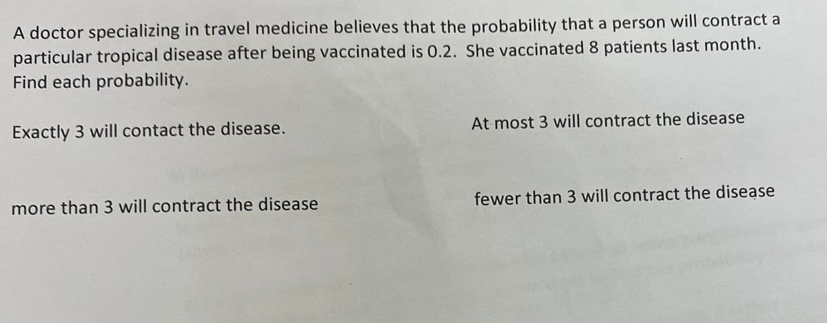 A doctor specializing in travel medicine believes that the probability that a person will contract a
particular tropical disease after being vaccinated is 0.2. She vaccinated 8 patients last month.
Find each probability.
Exactly 3 will contact the disease.
more than 3 will contract the disease
At most 3 will contract the disease
fewer than 3 will contract the disease