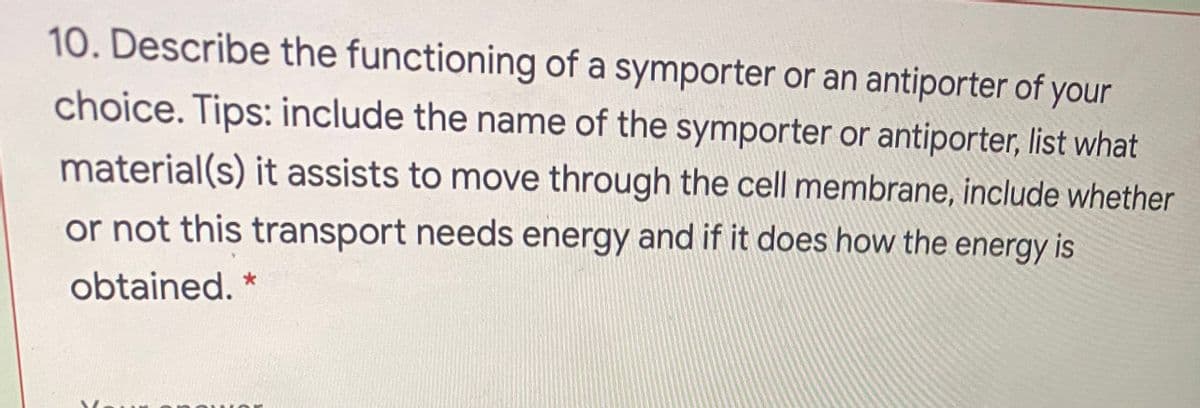 10. Describe the functioning of a symporter or an antiporter of your
choice. Tips: include the name of the symporter or antiporter, list what
material(s) it assists to move through the cell membrane, include whether
or not this transport needs energy and if it does how the energy is
obtained. *
