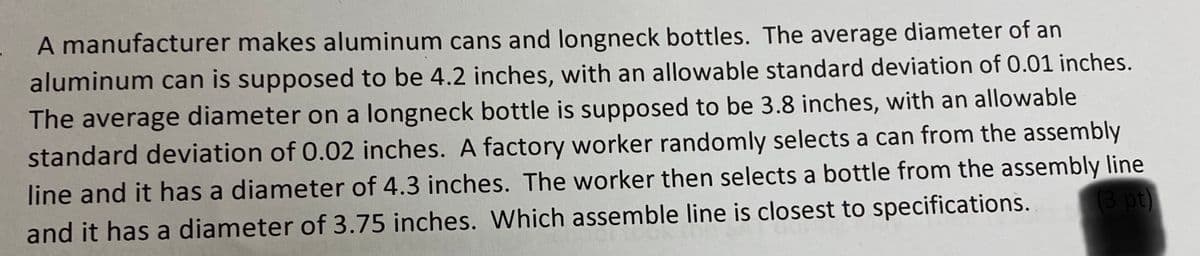 A manufacturer makes aluminum cans and longneck bottles. The average diameter of an
aluminum can is supposed to be 4.2 inches, with an allowable standard deviation of 0.01 inches.
The average diameter on a longneck bottle is supposed to be 3.8 inches, with an allowable
standard deviation of 0.02 inches. A factory worker randomly selects a can from the assembly
line and it has a diameter of 4.3 inches. The worker then selects a bottle from the assembly line
(3 pt)
and it has a diameter of 3.75 inches. Which assemble line is closest to specifications.