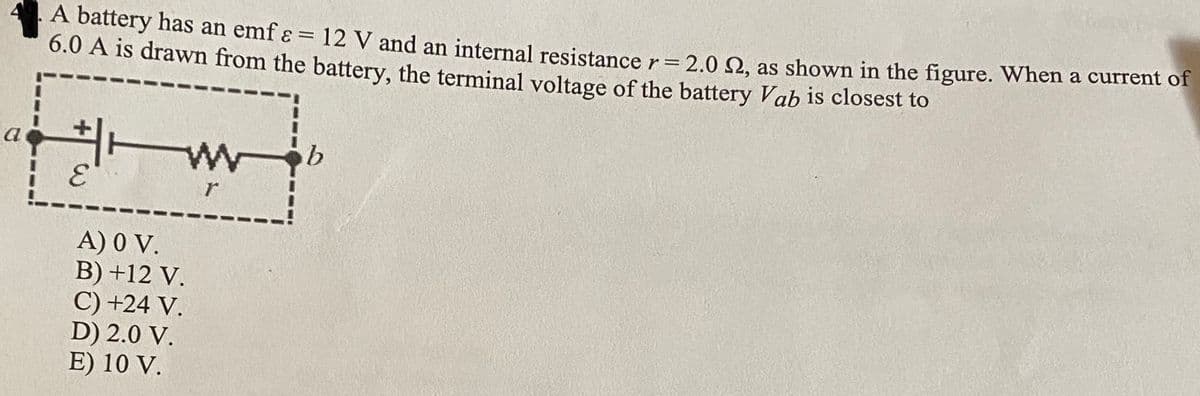 A battery has an emf ɛ = 12 V and an internal resistance r= 2.0 Q. as shown in the figure. When a current of
6.0 A is drawn from the battery, the terminal voltage of the battery Vab is closest to
%3D
士一
a
3.
A) 0 V.
B) +12 V.
C) +24 V.
D) 2.0 V.
E) 10 V.
