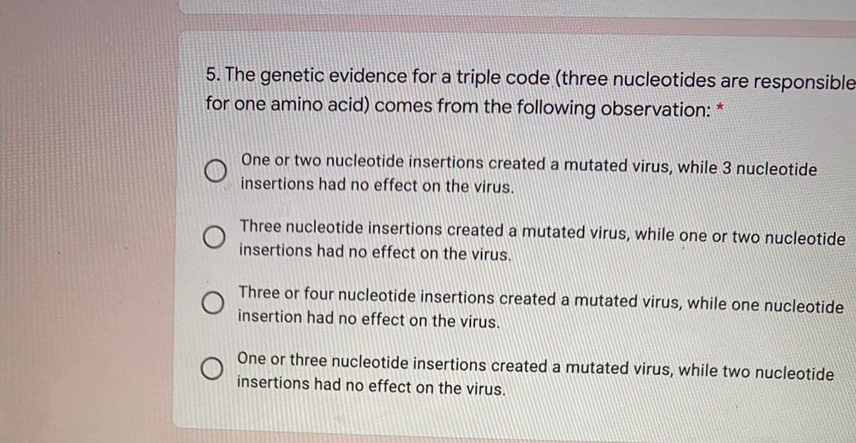 5. The genetic evidence for a triple code (three nucleotides are responsible
for one amino acid) comes from the following observation: *
One or two nucleotide insertions created a mutated virus, while 3 nucleotide
insertions had no effect on the virus.
Three nucleotide insertions created a mutated virus, while one or two nucleotide
insertions had no effect on the virus.
Three or four nucleotide insertions created a mutated virus, while one nucleotide
insertion had no effect on the virus.
One or three nucleotide insertions created a mutated virus, while two nucleotide
insertions had no effect on the virus.
