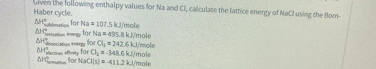Given the following enthalpy values for Na and Cl, calculate the lattice energy of NaCl using the Born-
Haber cycle.
for Na = 107.5 kJ/mole
for Na = 495.8 kJ/mole
for Cl, = 242.6 kJ/mole
AHO
sublimation
AH
ionization energy
AHO
dissociation energy
ΔΗΡ
electron affinity TOr Cl, = -348.6 kJ/mole
AH
formation
for NaCl(s) = -4l1.2 kJ/mole
