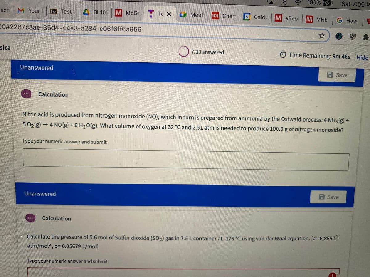 100% 7
Sat 7:09 P
lacr M Your
Bb Test
4 BI 10
M McGr
T To X
Meet
101 Chem
6 Caldv
M eBoo
M MHE G How
0%#2267c3ae-35d4-44a3-a284-c06f6ff6a956
sica
7/10 answered
O Time Remaining: 9m 46s Hide
Unanswered
a Save
Calculation
Nitric acid is produced from nitrogen monoxide (NO), which in turn is prepared from ammonia by the Ostwald process: 4 NH3 (g) +
502(g) →4 NO(g) +6 H20(g). What volume of oxygen at 32 °C and 2.51 atm is needed to produce 100.0 g of nitrogen monoxide?
Type your numeric answer and submit
a Save
Unanswered
Calculation
Calculate the pressure of 5.6 mol of Sulfur dioxide (SO2) gas in 7.5 L container at -176 °C using van der Waal equation. [a= 6.865 L2
atm/mol2, b= 0.05679 L/mol]
ype your numeric answer and submit
