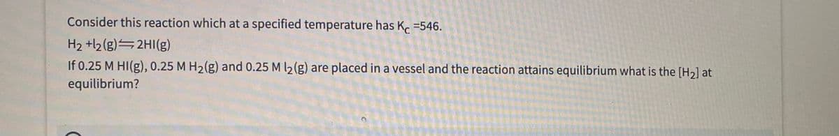 Consider this reaction which at a specified temperature has K =546.
H2 +l2(g) 2HI(g)
If 0.25 M HI(g), 0.25 M H2(g) and 0.25 M l2(g) are placed in a vessel and the reaction attains equilibrium what is the [H2] at
equilibrium?
