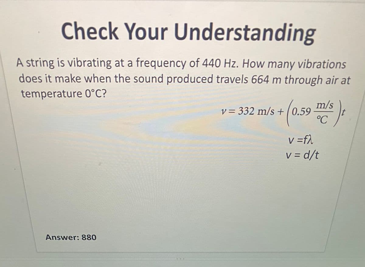 Check Your Understanding
A string is vibrating at a frequency of 440 Hz. How many vibrations
does it make when the sound produced travels 664 m through air at
temperature 0°C?
m/s
V = 332 m/s +|0.59
°C
v =f)
V = d/t
Answer: 880
