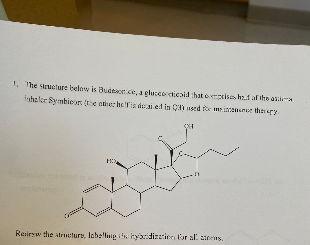 1. The structure below is Budesonide, a glucocorticoid that comprises half of the asthma
inhaler Symbicort (the other half is detailed in Q3) used for maintenance therapy.
OH
HO
O
in aciditya N
Redraw the structure, labelling the hybridization for all atoms.
O
O