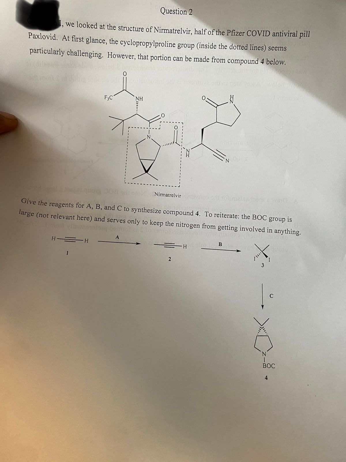 Question 2
I, we looked at the structure of Nirmatrelvir, half of the Pfizer COVID antiviral pill
Paxlovid. At first glance, the cyclopropylproline group (inside the dotted lines) seems
particularly challenging. However, that portion can be made from compound 4 below.
b) milapo
H =H
1
ods 1
F3C
NH
A
quo 008
Nirmatrelvir oydoo orli tol meinerloom's wa A
Give the reagents for A, B, and C to synthesize compound 4. To reiterate: the BOC group is
large (not relevant here) and serves only to keep the nitrogen from getting involved in anything.
2001///
==H
2
N
B
N
You
I
C
bit
BOC
4