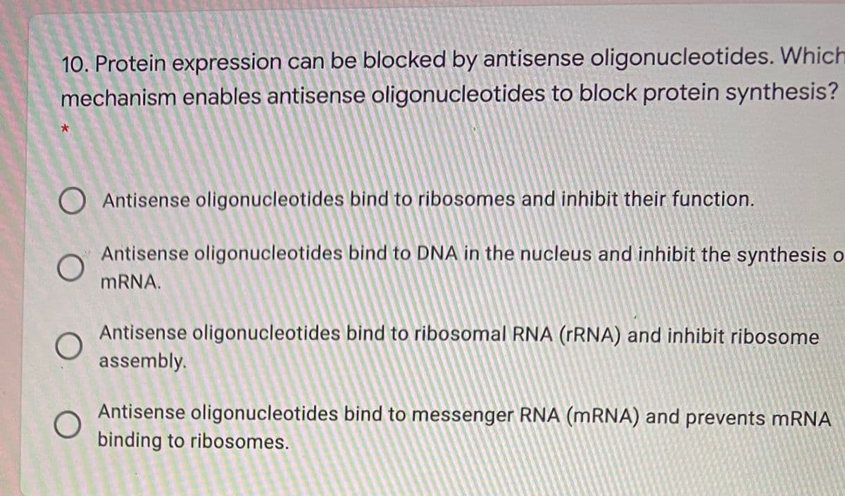10. Protein expression can be blocked by antisense oligonucleotides. Which
mechanism enables antisense oligonucleotides to block protein synthesis?
O Antisense oligonucleotides bind to ribosomes and inhibit their function.
Antisense oligonucleotides bind to DNA in the nucleus and inhibit the synthesis o
MRNA.
Antisense oligonucleotides bind to ribosomal RNA (rRNA) and inhibit ribosome
assembly.
Antisense oligonucleotides bind to messenger RNA (MRNA) and prevents mRNA
binding to ribosomes.
