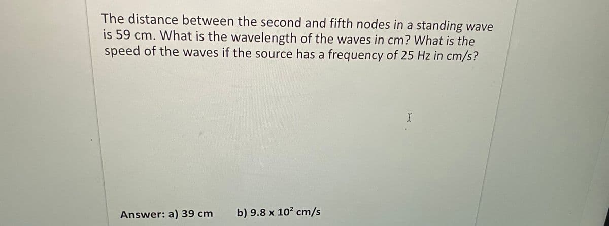 The distance between the second and fifth nodes in a standing wave
is 59 cm. What is the wavelength of the waves in cm? What is the
speed of the waves if the source has a frequency of 25 Hz in cm/s?
Answer: a)39 cm
b) 9.8 x 10? cm/s
