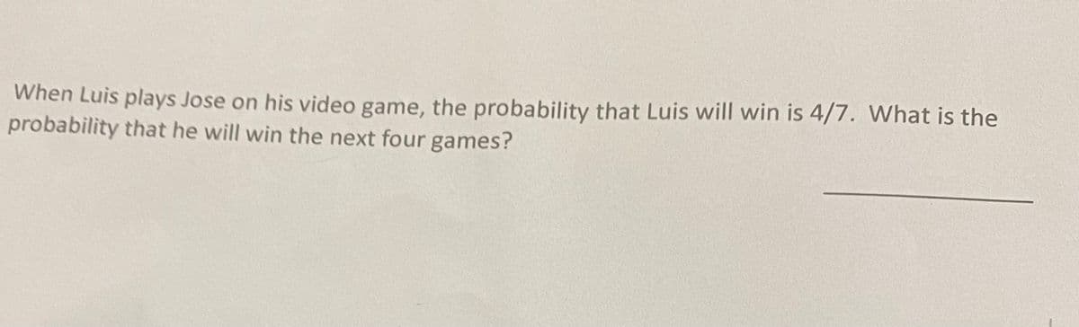 When Luis plays Jose on his video game, the probability that Luis will win is 4/7. What is the
probability that he will win the next four games?