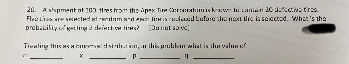 20. A shipment of 100 tires from the Apex Tire Corporation is known to contain 20 defective tires.
Five tires are selected at random and each tire is replaced before the next tire is selected. What is the
probability of getting 2 defective tires? [Do not solve]
Treating this as a binomial distribution, in this problem what is the value of
q
n
X
р