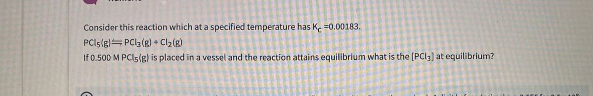 Consider this reaction which at a specified temperature has K. =0,00183.
PCI5 (g) PC|3 (g) + Cl2(g)
If 0.500 M PCI5(g) is placed in a vessel and the reaction attains equilibrium what is the [PCI3) at equilibrium?
