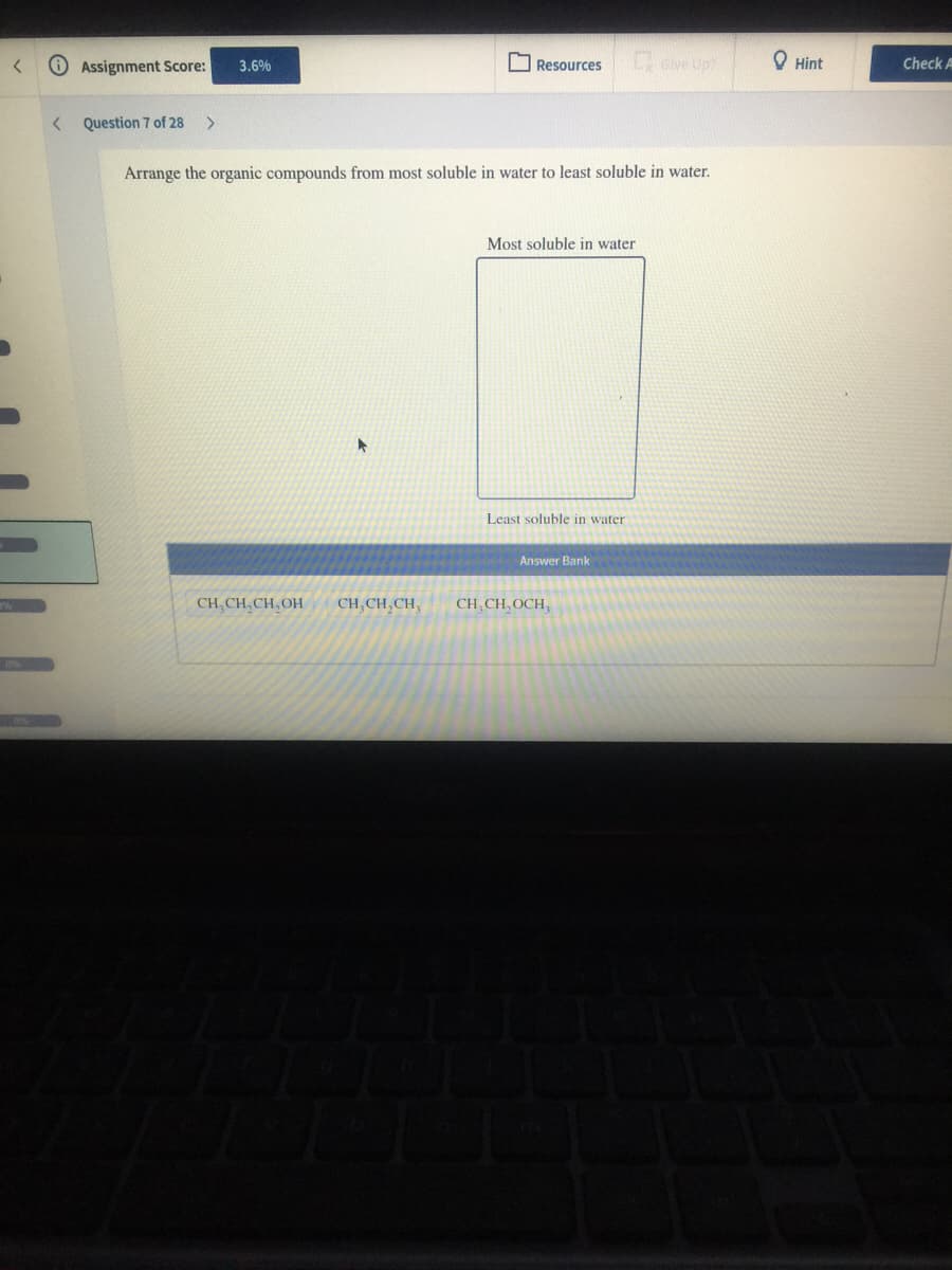 OAssignment Score:
Give Up?
O Hint
3.6%
Resources
Check A
Question 7 of 28
>
Arrange the organic compounds from most soluble in water to least soluble in water.
Most soluble in water
Least soluble in water
Answer Bank
CH, CH, CH, OH
CH,CH,CH,
CH, CH, OCH,
