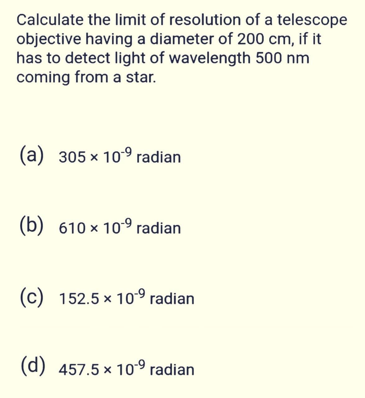 Calculate the limit of resolution of a telescope
objective having a diameter of 200 cm, if it
has to detect light of wavelength 500 nm
coming from a star.
(a) 305 x 10-9 radian
(b) 610 x 10-9 radian
(c) 152.5 x 109 radian
(d) 457.5 x 10-9 radian
