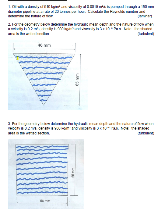 1. Oil with a density of 910 kg/m³ and viscosity of 0.0019 m²/s is pumped through a 150 mm
diameter pipeline at a rate of 20 tonnes per hour. Calculate the Reynolds number and
determine the nature of flow.
(laminar)
2. For the geometry below determine the hydraulic mean depth and the nature of flow when
a velocity is 0.2 m/s, density is 980 kg/m³ and viscosity is 3 x 10 * Pa.s. Note: the shaded
area is the wetted section.
(turbulent)
46 mm
3. For the geometry below determine the hydraulic mean depth and the nature of flow when
velocity is 0.2 m/s, density is 980 kg/m³ and viscosity is 3 x 10 Pa.s. Note: the shaded
area is the wetted section.
(turbulent)
56 mm
65 mm
65 mm