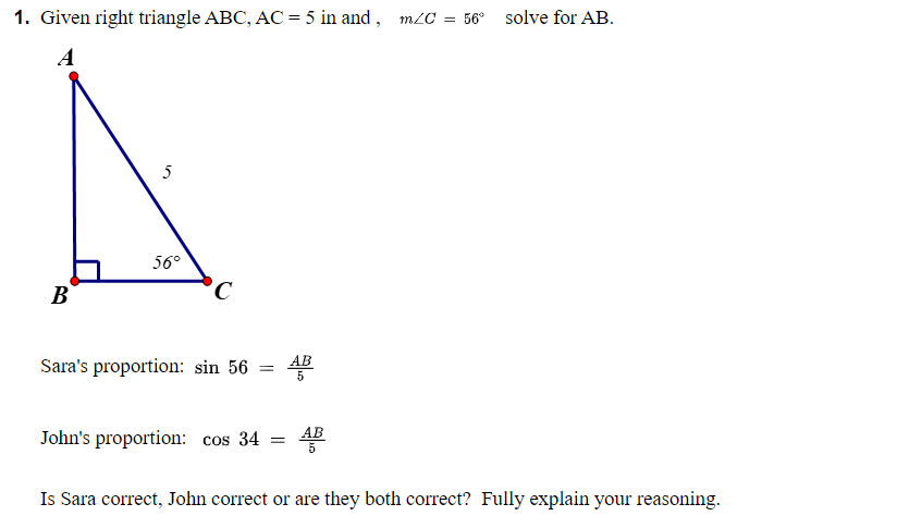 1. Given right triangle ABC, AC = 5 in and , m/C
= 56° solve for AB.
A
5
56°
B
В
°C
AB
Sara's proportion: sin 56
5
AB
John's proportion: cos 34 =
Is Sara correct, John correct or are they both correct? Fully explain your reasoning.
