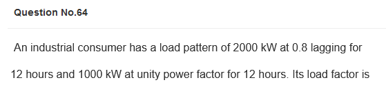 Question No.64
An industrial consumer has a load pattern of 2000 kW at 0.8 lagging for
12 hours and 1000 kW at unity power factor for 12 hours. Its load factor is
