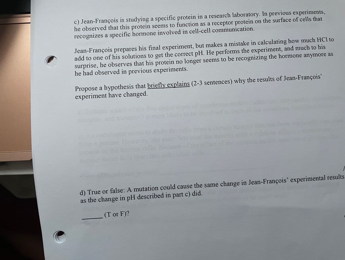 c) Jean-François is studying a specific protein in a research laboratory. In previous experiments,
he observed that this protein seems to function as a receptor protein on the surface of cells that
recognizes a specific hormone involved in cell-cell communication.
Jean-François prepares his final experiment, but makes a mistake in calculating how much HCl to
add to one of his solutions to get the correct pH. He performs the experiment, and much to his
surprise, he observes that his protein no longer seems to be recognizing the hormone anymore as
he had observed in previous experiments.
Propose a hypothesis that briefly explains (2-3 sentences) why the results of Jean-François’
experiment have changed.
oportmost likely
h beens
dy the celyd
must irst ir o nm
cof the
st omce
MAnoncalest wanti
patient Hewe
umourcells Becnuse of
falla anan intoindidual.cells.
protein
d) True or false: A mutation could cause the same change in Jean-François' experimental results
as the change in pH described in part c) did.
(T or F)?
