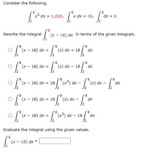 Consider the following.
8
[²x³ dx
8.
-xJc
Rewrite the integral
x³ dx = 1,020,
- x) Jo
r8
¹1° ₁x
(x - 18) dx =
8
• Lºcx
8
8
0 [₁³ (x - 18) dx = √₂³ (x)
(x-18) dx in terms of the given integrals.
8
8
= √₂³ (x) dx + 18 [³dx
A
(x - 18) dx =
~
(x18) dx = 18
8
8.
[³x dx = 30, [° dx = 6
/2
(x 18) dx = 18
(x) dx
8
8
8
18 [° (x-³) dx - [° (x) dx - [° dx
8
-18 [° dx
8
8
x-18 ["(x) dx - ["dx
8
8
8
0 [(x - 18) dx = [(x³) dx - 18 [ºdx
Evaluate the integral using the given values.
8
[³(x.